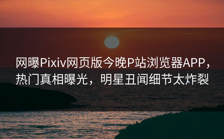 网曝Pixiv网页版今晚P站浏览器APP，热门真相曝光，明星丑闻细节太炸裂