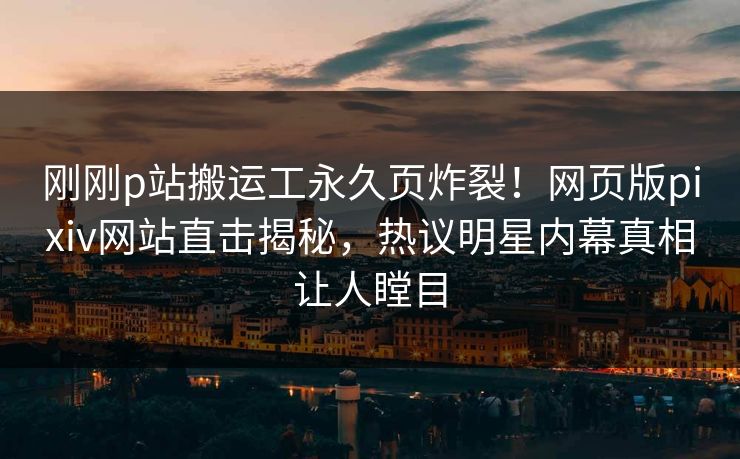 刚刚p站搬运工永久页炸裂！网页版pixiv网站直击揭秘，热议明星内幕真相让人瞠目