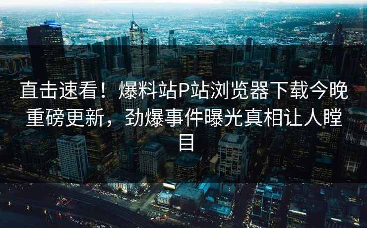 直击速看！爆料站P站浏览器下载今晚重磅更新，劲爆事件曝光真相让人瞠目