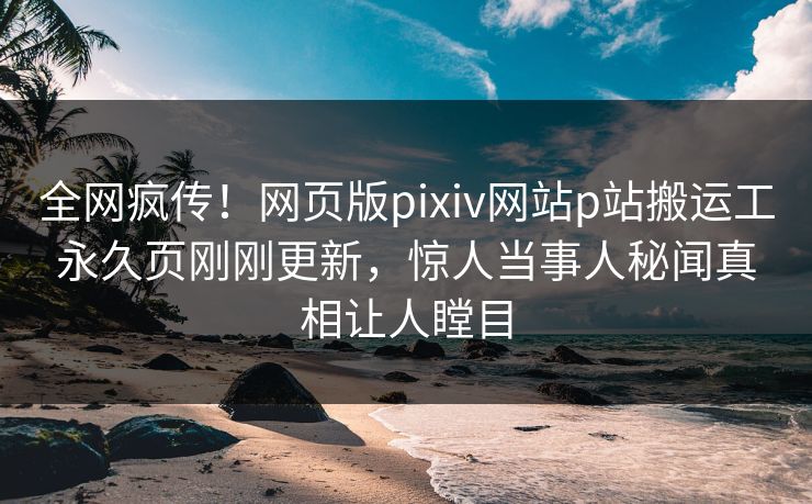 全网疯传！网页版pixiv网站p站搬运工永久页刚刚更新，惊人当事人秘闻真相让人瞠目