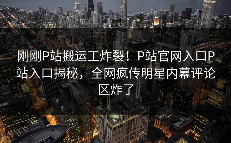 刚刚P站搬运工炸裂！P站官网入口P站入口揭秘，全网疯传明星内幕评论区炸了