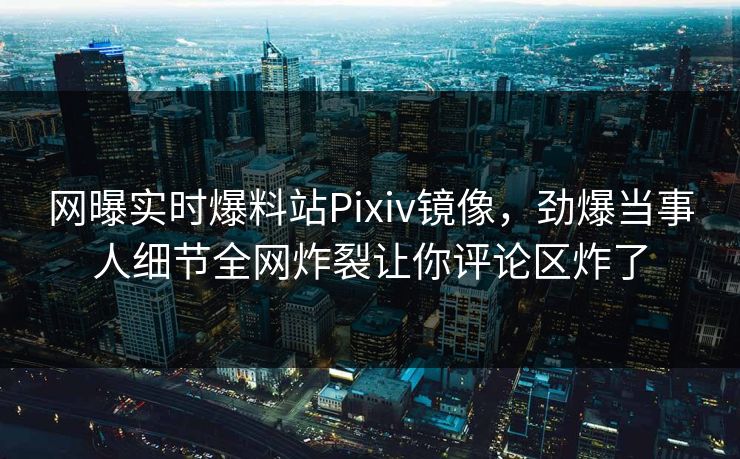 网曝实时爆料站Pixiv镜像，劲爆当事人细节全网炸裂让你评论区炸了
