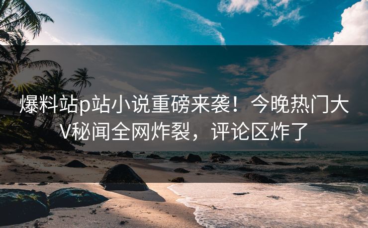 爆料站p站小说重磅来袭！今晚热门大V秘闻全网炸裂，评论区炸了