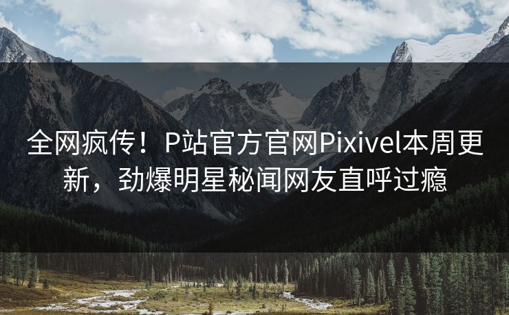 全网疯传！P站官方官网Pixivel本周更新，劲爆明星秘闻网友直呼过瘾