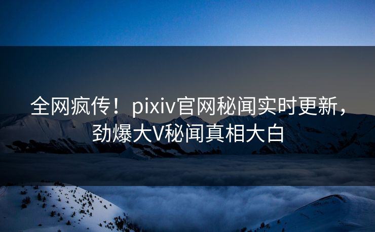 全网疯传！pixiv官网秘闻实时更新，劲爆大V秘闻真相大白