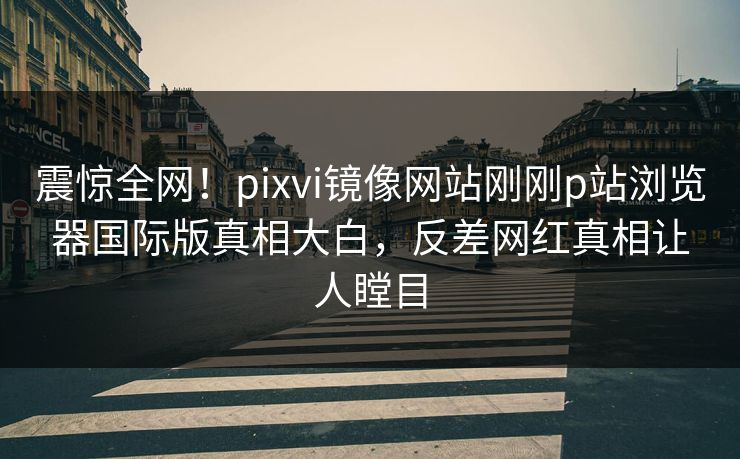 震惊全网！pixvi镜像网站刚刚p站浏览器国际版真相大白，反差网红真相让人瞠目