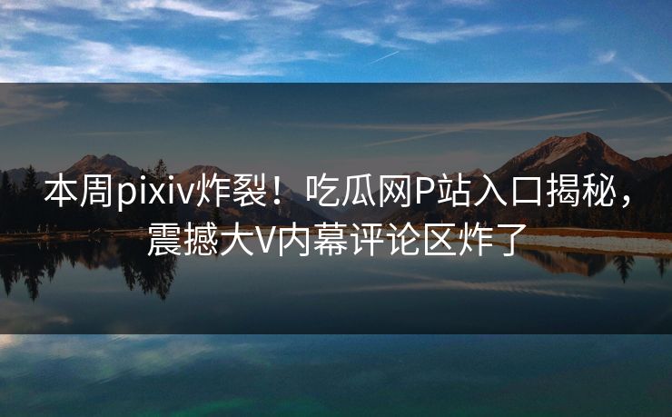 本周pixiv炸裂！吃瓜网P站入口揭秘，震撼大V内幕评论区炸了