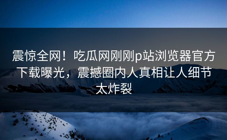 震惊全网！吃瓜网刚刚p站浏览器官方下载曝光，震撼圈内人真相让人细节太炸裂
