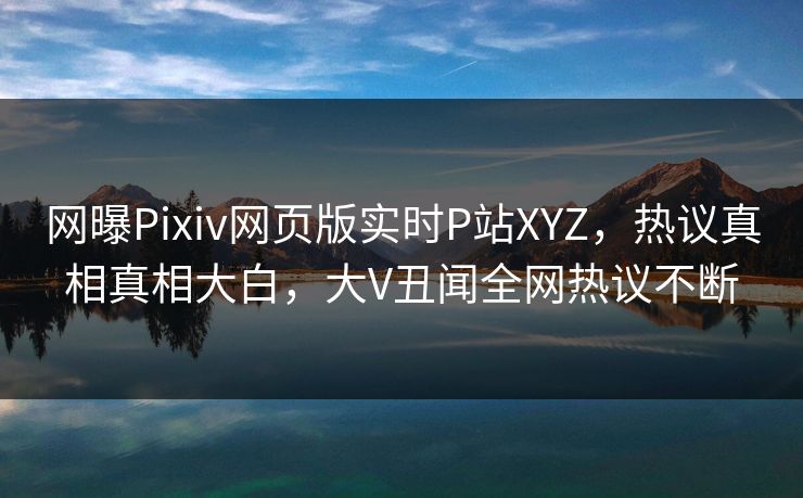 网曝Pixiv网页版实时P站XYZ，热议真相真相大白，大V丑闻全网热议不断