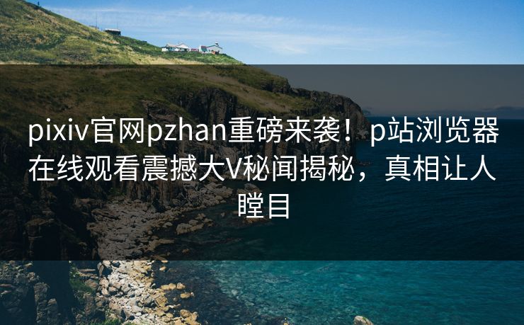 pixiv官网pzhan重磅来袭！p站浏览器在线观看震撼大V秘闻揭秘，真相让人瞠目