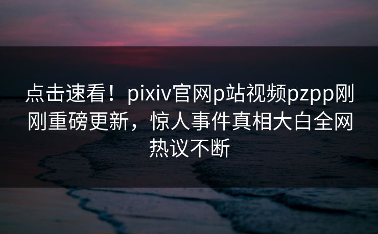 点击速看！pixiv官网p站视频pzpp刚刚重磅更新，惊人事件真相大白全网热议不断
