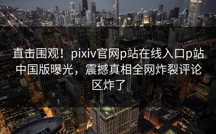 直击围观！pixiv官网p站在线入口p站中国版曝光，震撼真相全网炸裂评论区炸了