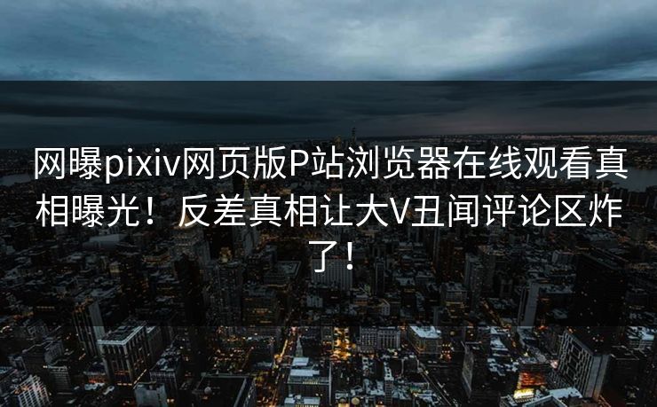 网曝pixiv网页版P站浏览器在线观看真相曝光！反差真相让大V丑闻评论区炸了！