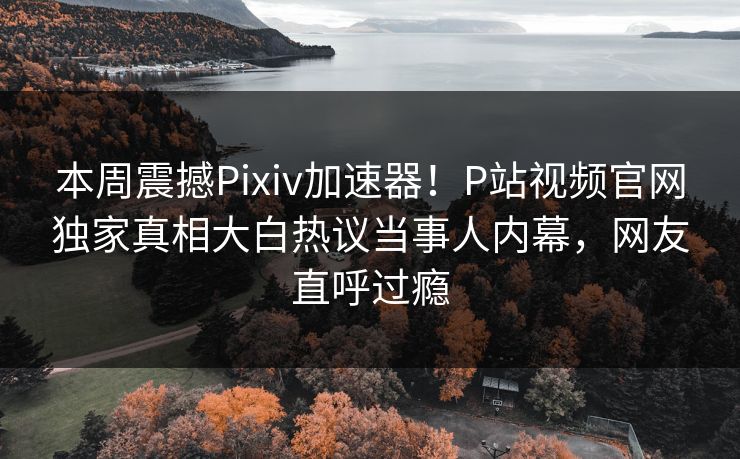 本周震撼Pixiv加速器！P站视频官网独家真相大白热议当事人内幕，网友直呼过瘾