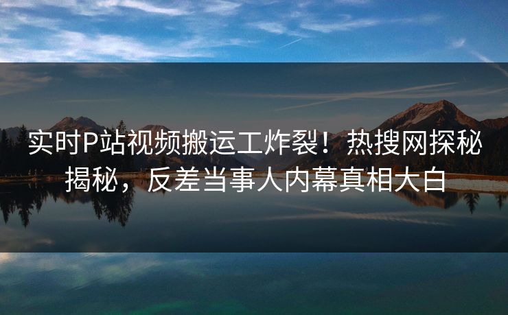 实时P站视频搬运工炸裂！热搜网探秘揭秘，反差当事人内幕真相大白