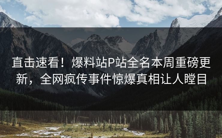 直击速看！爆料站P站全名本周重磅更新，全网疯传事件惊爆真相让人瞠目