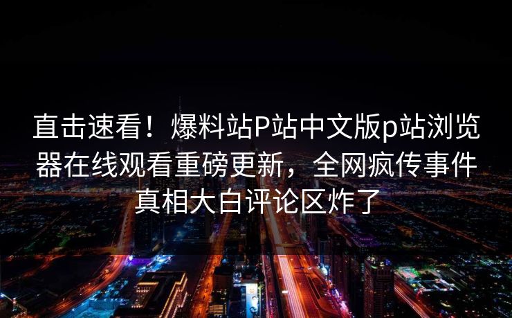 直击速看！爆料站P站中文版p站浏览器在线观看重磅更新，全网疯传事件真相大白评论区炸了