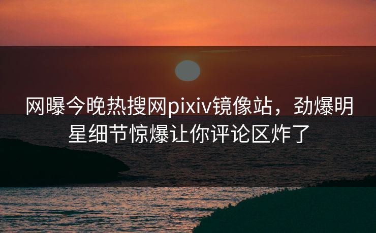 网曝今晚热搜网pixiv镜像站，劲爆明星细节惊爆让你评论区炸了