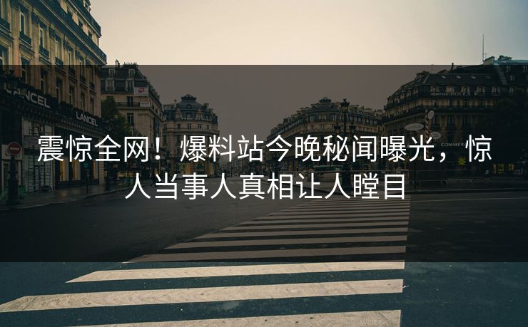 震惊全网！爆料站今晚秘闻曝光，惊人当事人真相让人瞠目
