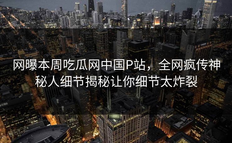 网曝本周吃瓜网中国P站，全网疯传神秘人细节揭秘让你细节太炸裂