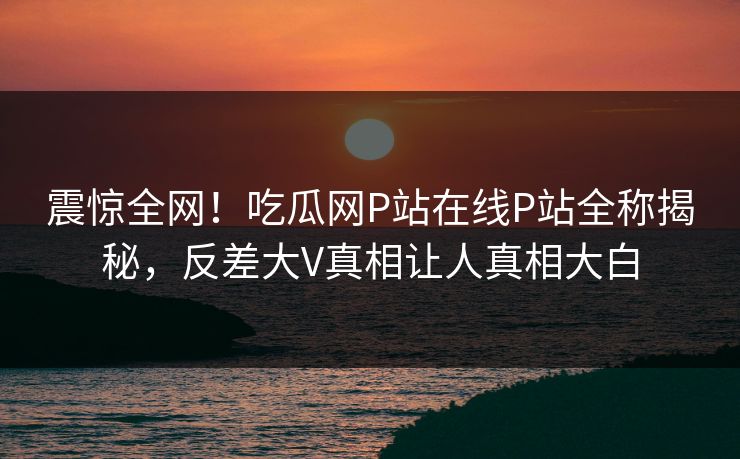 震惊全网！吃瓜网P站在线P站全称揭秘，反差大V真相让人真相大白