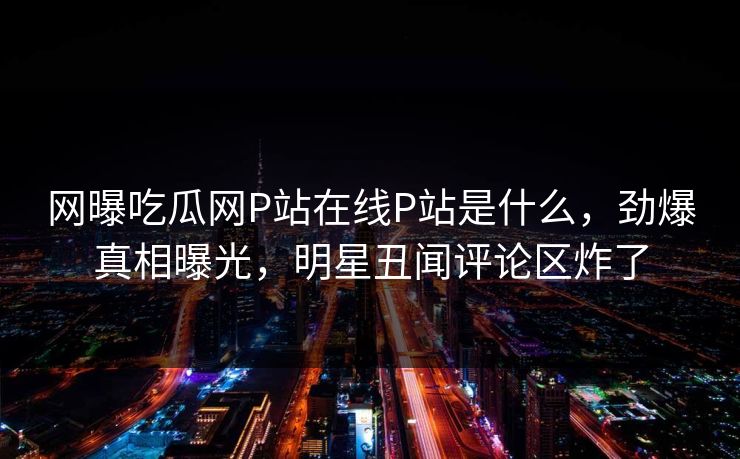 网曝吃瓜网P站在线P站是什么，劲爆真相曝光，明星丑闻评论区炸了