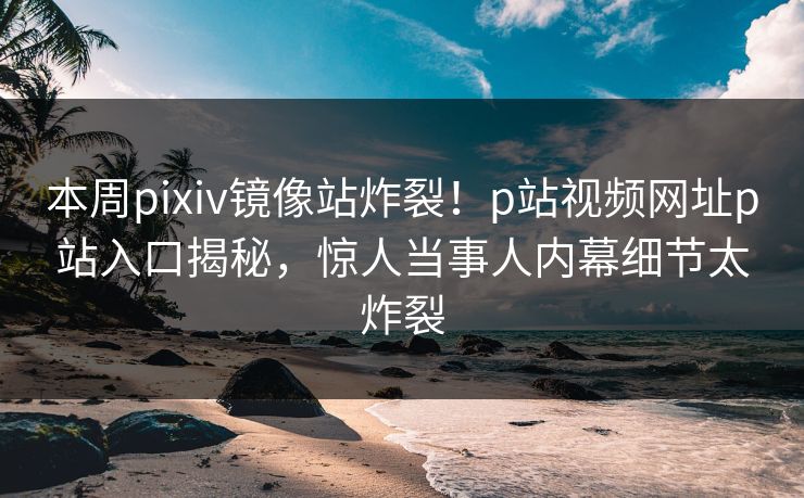 本周pixiv镜像站炸裂！p站视频网址p站入口揭秘，惊人当事人内幕细节太炸裂