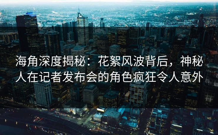 海角深度揭秘：花絮风波背后，神秘人在记者发布会的角色疯狂令人意外