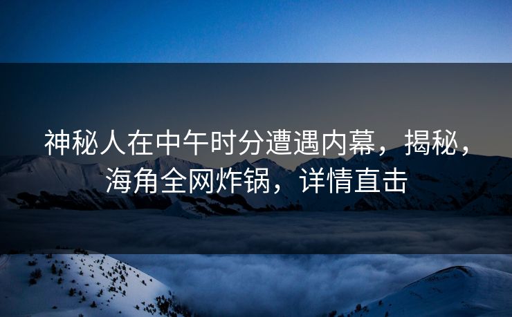 神秘人在中午时分遭遇内幕，揭秘，海角全网炸锅，详情直击
