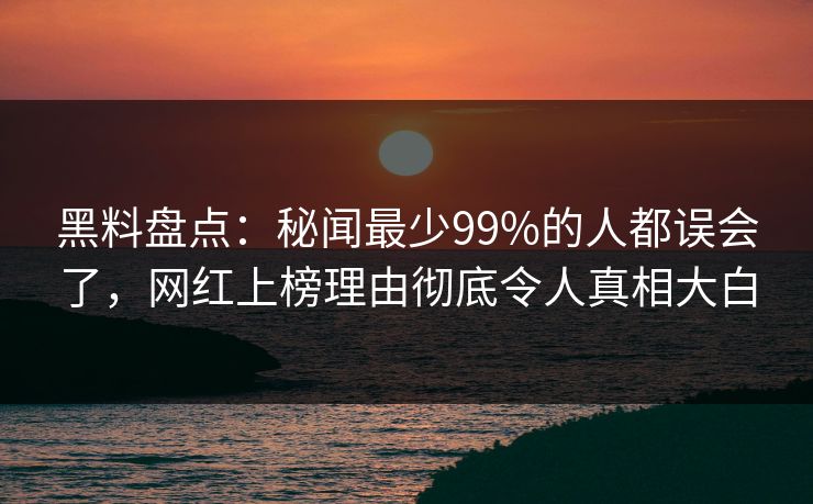 黑料盘点：秘闻最少99%的人都误会了，网红上榜理由彻底令人真相大白
