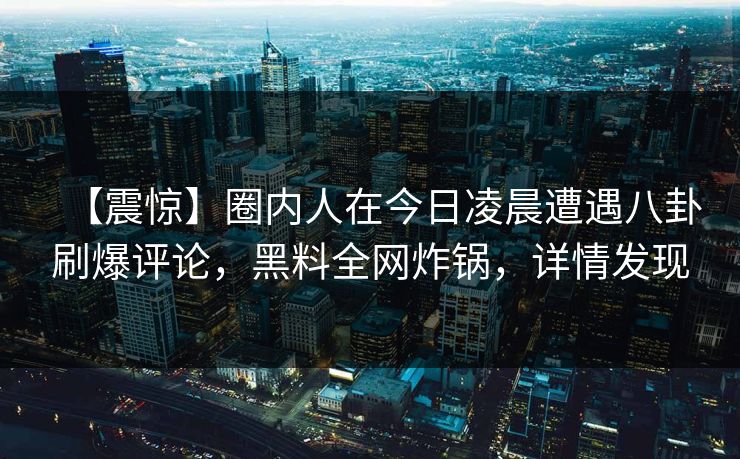 【震惊】圈内人在今日凌晨遭遇八卦刷爆评论，黑料全网炸锅，详情发现