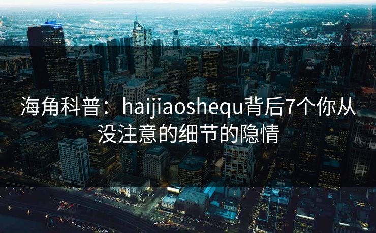 海角科普：haijiaoshequ背后7个你从没注意的细节的隐情