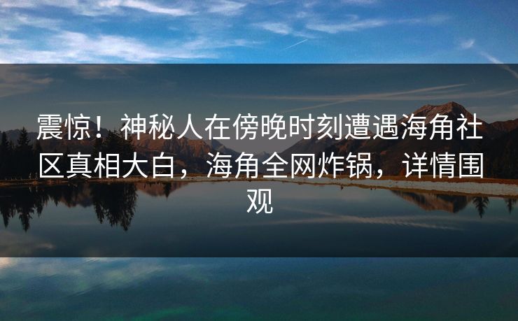震惊！神秘人在傍晚时刻遭遇海角社区真相大白，海角全网炸锅，详情围观