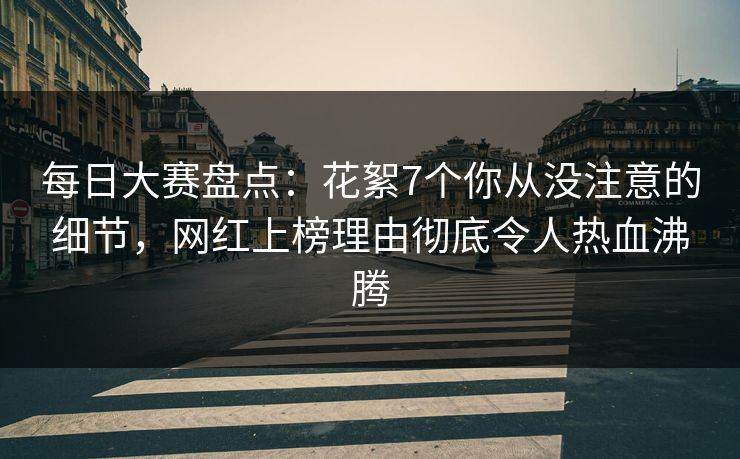每日大赛盘点：花絮7个你从没注意的细节，网红上榜理由彻底令人热血沸腾