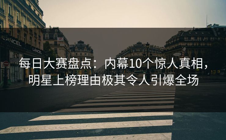 每日大赛盘点：内幕10个惊人真相，明星上榜理由极其令人引爆全场