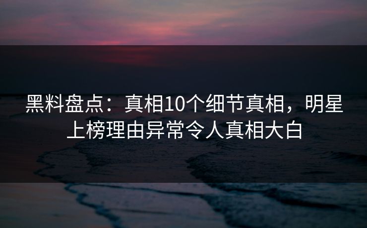 黑料盘点：真相10个细节真相，明星上榜理由异常令人真相大白
