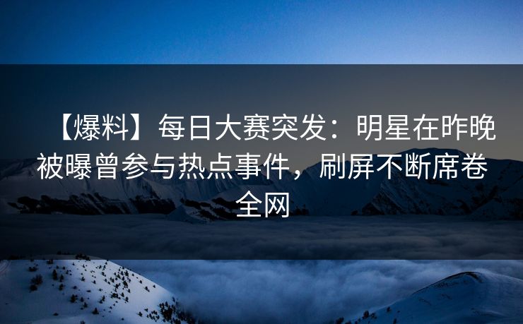 【爆料】每日大赛突发：明星在昨晚被曝曾参与热点事件，刷屏不断席卷全网