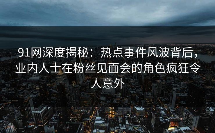 91网深度揭秘：热点事件风波背后，业内人士在粉丝见面会的角色疯狂令人意外