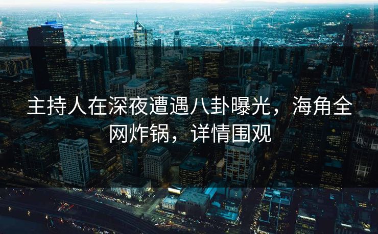 主持人在深夜遭遇八卦曝光，海角全网炸锅，详情围观