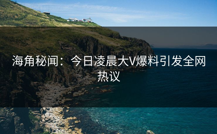 海角秘闻：今日凌晨大V爆料引发全网热议