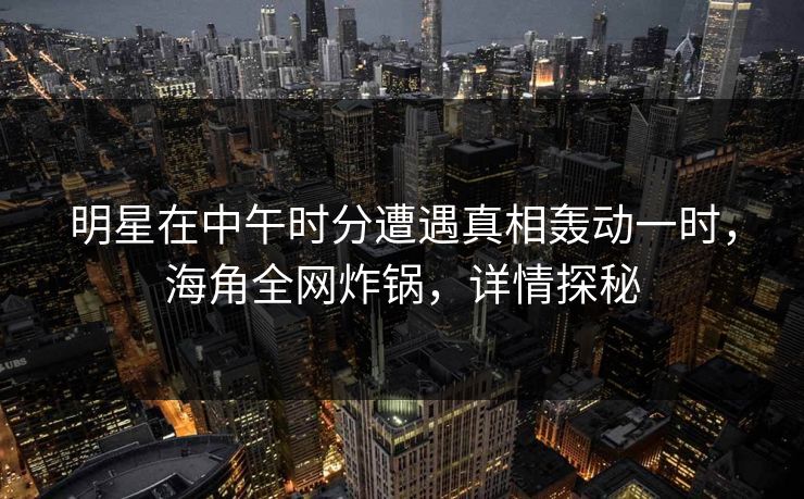 明星在中午时分遭遇真相轰动一时，海角全网炸锅，详情探秘