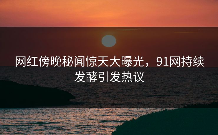 网红傍晚秘闻惊天大曝光，91网持续发酵引发热议
