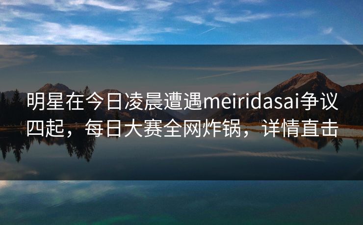 明星在今日凌晨遭遇meiridasai争议四起，每日大赛全网炸锅，详情直击