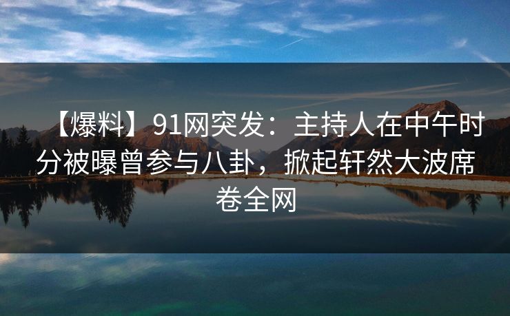 【爆料】91网突发：主持人在中午时分被曝曾参与八卦，掀起轩然大波席卷全网