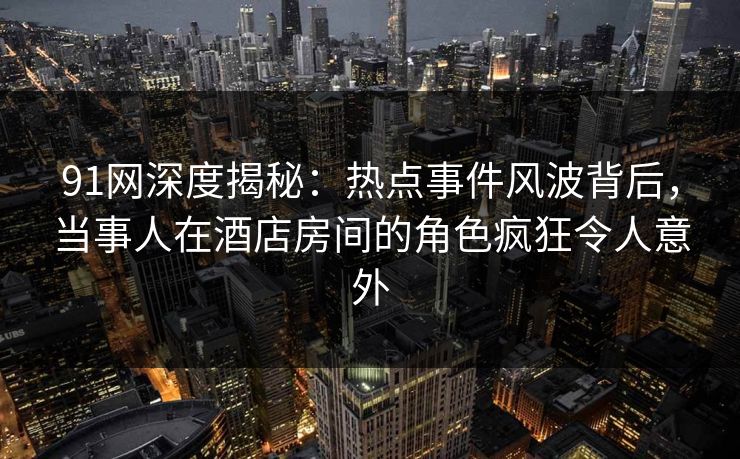 91网深度揭秘：热点事件风波背后，当事人在酒店房间的角色疯狂令人意外