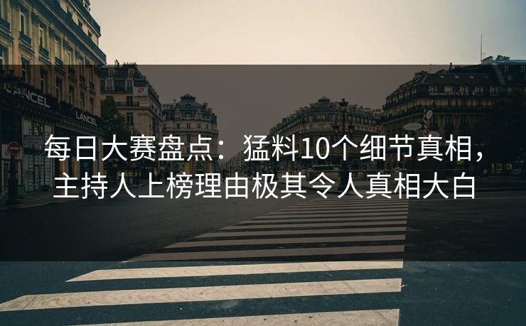 每日大赛盘点：猛料10个细节真相，主持人上榜理由极其令人真相大白