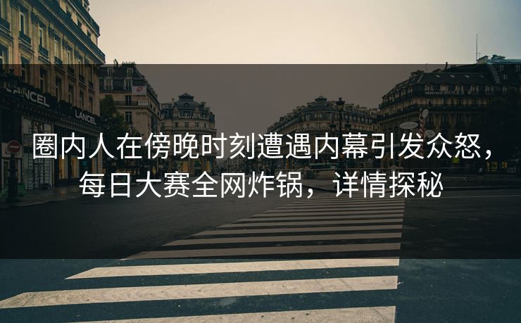 圈内人在傍晚时刻遭遇内幕引发众怒，每日大赛全网炸锅，详情探秘