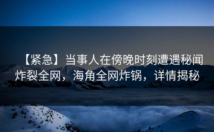 【紧急】当事人在傍晚时刻遭遇秘闻炸裂全网，海角全网炸锅，详情揭秘