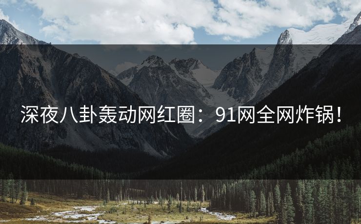 深夜八卦轰动网红圈：91网全网炸锅！