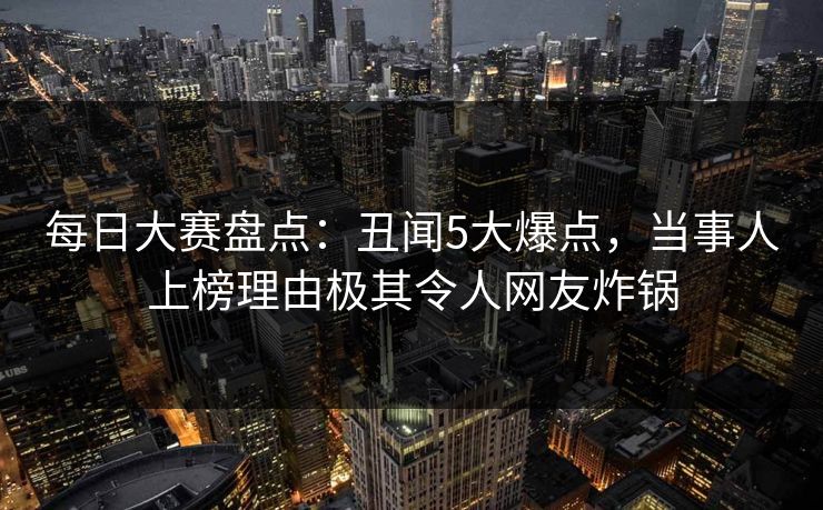 每日大赛盘点：丑闻5大爆点，当事人上榜理由极其令人网友炸锅